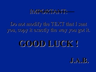 IMPORTANT: D o   not   modify   the   TEXT   that  I  sent   you ,  copy   it   exactly   the   way   you   got   it . GOOD LUCK  !   J.A.B. 