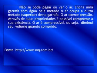 Não se pode pegar ou ver o ar. Encha uma
garrafa com água pela metade o ar ocupa a outra
metade (superior) desta garrafa. O ar exerce pressão.
Através de suas propriedades é possível comprovar a
sua existência. O ar é compressível, ou seja, diminui
seu volume quando comprido.
Fonte: http://www.soq.com.br/
 