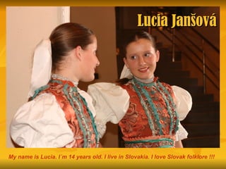 Lucia Janšová




My name is Lucia. I´m 14 years old. I live in Slovakia. I love Slovak folklore !!!
 
