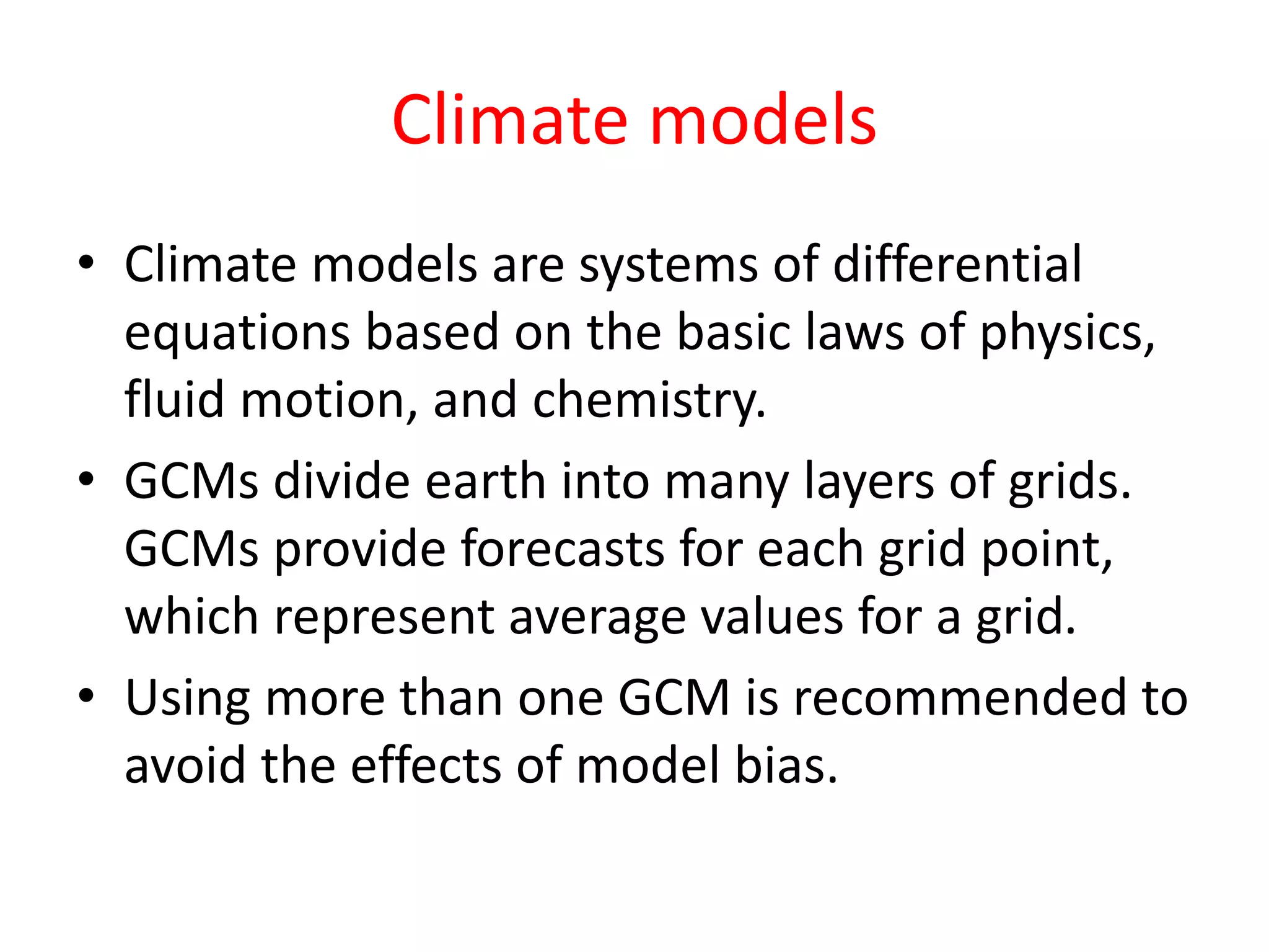 Climate models
• Climate models are systems of differential
equations based on the basic laws of physics,
fluid motion, and chemistry.
• GCMs divide earth into many layers of grids.
GCMs provide forecasts for each grid point,
which represent average values for a grid.
• Using more than one GCM is recommended to
avoid the effects of model bias.
 