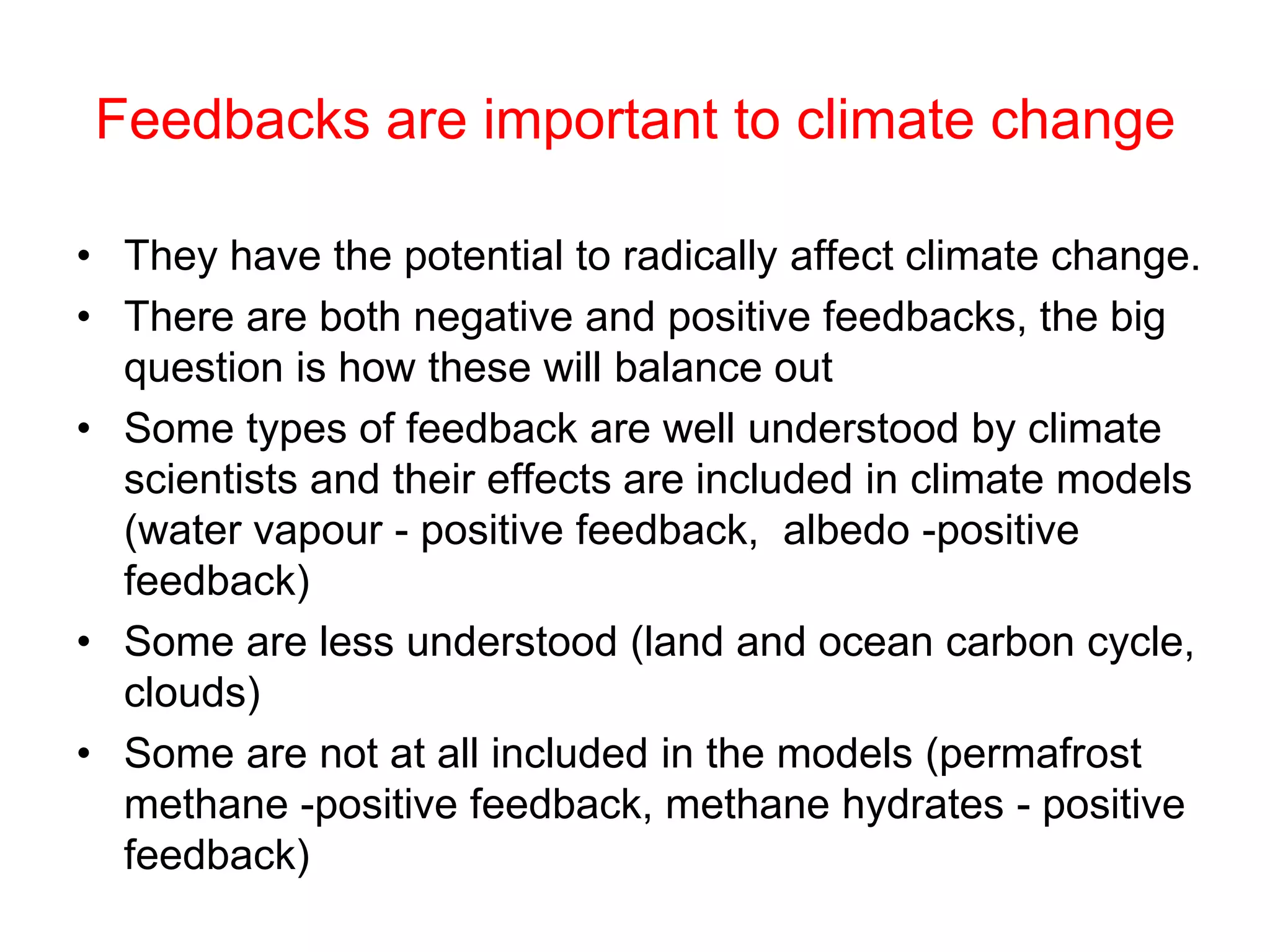 Feedbacks are important to climate change
• They have the potential to radically affect climate change.
• There are both negative and positive feedbacks, the big
question is how these will balance out
• Some types of feedback are well understood by climate
scientists and their effects are included in climate models
(water vapour - positive feedback, albedo -positive
feedback)
• Some are less understood (land and ocean carbon cycle,
clouds)
• Some are not at all included in the models (permafrost
methane -positive feedback, methane hydrates - positive
feedback)
 