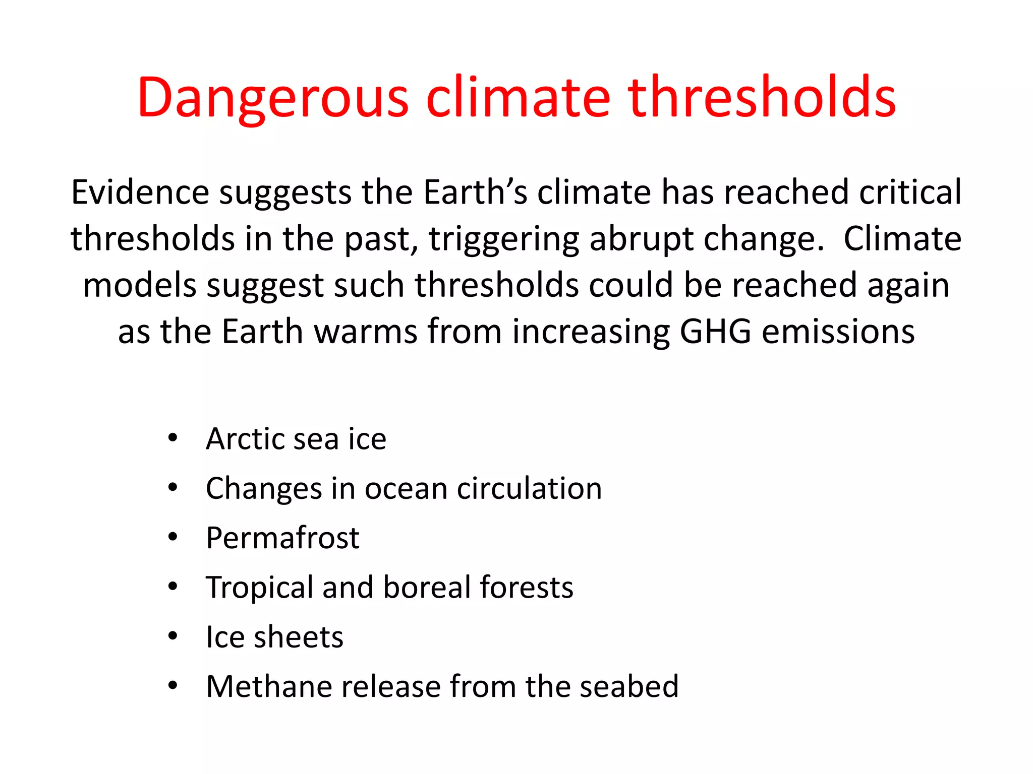 Dangerous climate thresholds
Evidence suggests the Earth’s climate has reached critical
thresholds in the past, triggering abrupt change. Climate
models suggest such thresholds could be reached again
as the Earth warms from increasing GHG emissions
• Arctic sea ice
• Changes in ocean circulation
• Permafrost
• Tropical and boreal forests
• Ice sheets
• Methane release from the seabed
 