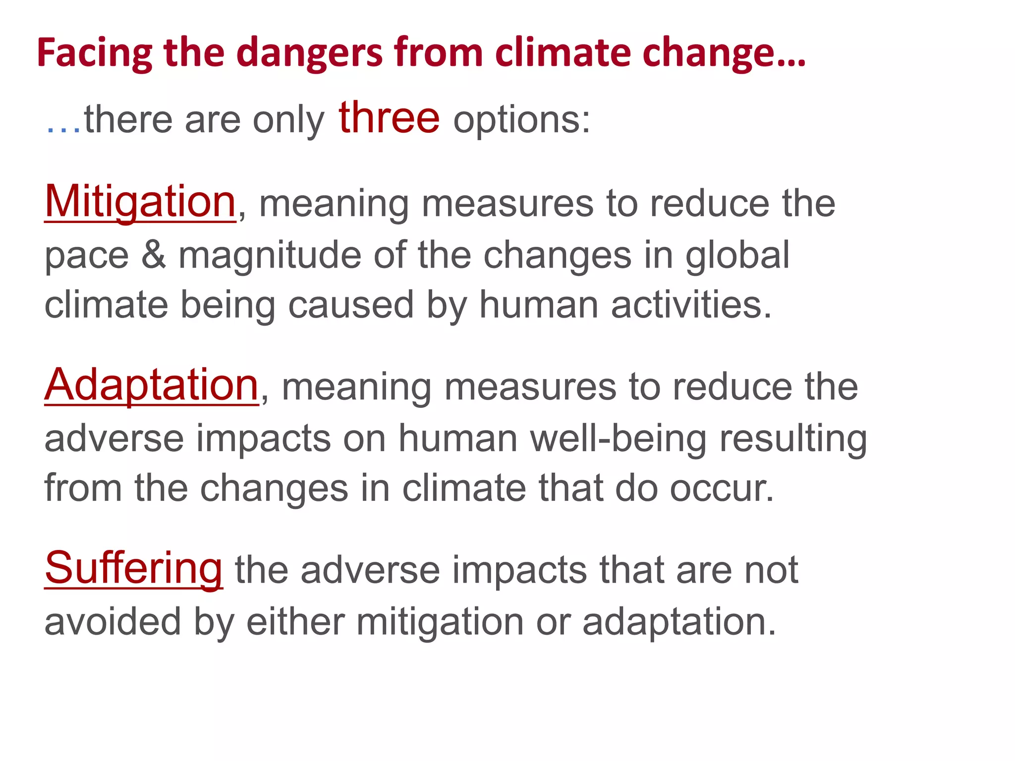 Facing the dangers from climate change…
…there are only three options:
Mitigation, meaning measures to reduce the
pace & magnitude of the changes in global
climate being caused by human activities.
Adaptation, meaning measures to reduce the
adverse impacts on human well-being resulting
from the changes in climate that do occur.
Suffering the adverse impacts that are not
avoided by either mitigation or adaptation.
 