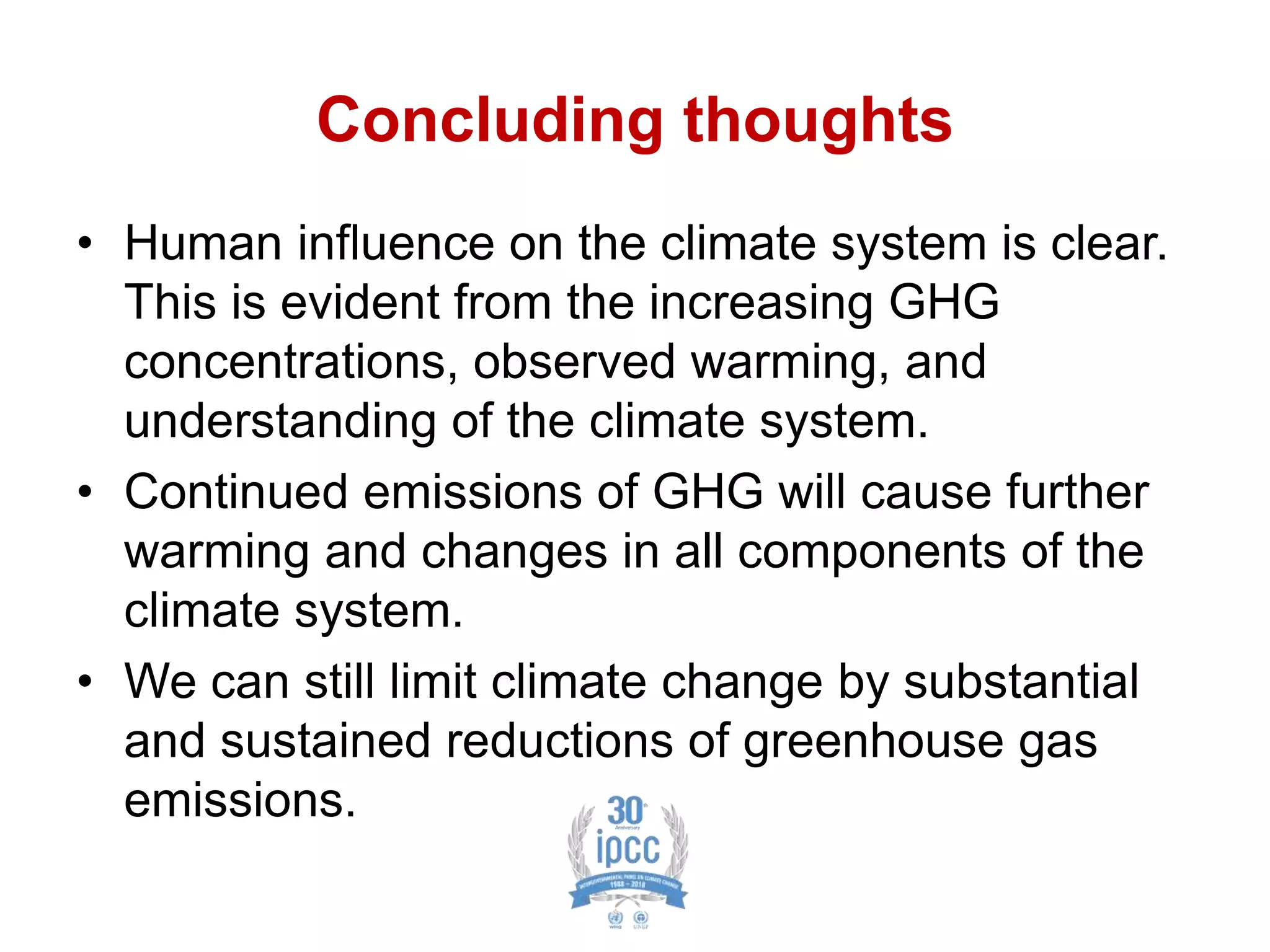 Concluding thoughts
• Human influence on the climate system is clear.
This is evident from the increasing GHG
concentrations, observed warming, and
understanding of the climate system.
• Continued emissions of GHG will cause further
warming and changes in all components of the
climate system.
• We can still limit climate change by substantial
and sustained reductions of greenhouse gas
emissions.
 
