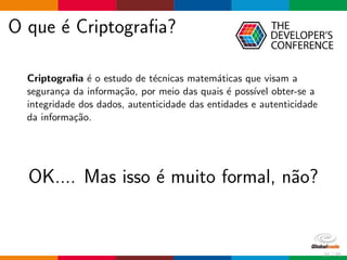 O que ´e Criptograﬁa?
Criptograﬁa ´e o estudo de t´ecnicas matem´aticas que visam a
seguran¸ca da informa¸c˜ao, por meio das quais ´e poss´ıvel obter-se a
integridade dos dados, autenticidade das entidades e autenticidade
da informa¸c˜ao.
OK.... Mas isso ´e muito formal, n˜ao?
21 / 70
 