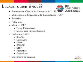 Luckas, quem ´e vocˆe?
Formado em Ciˆencia da Computa¸c˜ao - UEL
Mestrando em Engenharia da Computa¸c˜ao - USP
Escoteiro
Fotografo
Membro IEEE
Young Professionals
Mentor para ramos estudantis
Geek em eventos:
RoadSec
Latinoware
CPBR
BSideSP
STEP
Hackathon
CryptoRave
Engenheiro de cora¸c˜ao
4 / 70
 