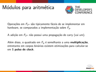 M´odulos para aritm´etica
Opera¸c˜oes em F2m s˜ao tipicamente f´aceis de se implementar em
hardware, se comparados a implementa¸c˜ao sobre Fp.
A adi¸c˜ao em F2m n˜ao possui uma propaga¸c˜ao de carry (vai um).
Al´em disso, o quadrado em Fp ´e semelhante a uma multiplica¸c˜ao,
entretanto em corpos bin´arios existem otimiza¸c˜oes para calcular-se
em 1 pulso de clock.
51 / 70
 