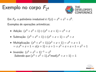 Exemplo no corpo F24
Em F24 o polinˆomio irredut´ıvel ´e f (z) = z4 + z1 + z0.
Exemplos de opera¸c˜oes aritm´eticas:
Adi¸c˜ao: (z3 + z2 + 1) ⊕ (z2 + z + 1) = z3 + z
Subtra¸c˜ao: (z3 + z2 + 1) ⊕ (z2 + z + 1) = z3 + z
Multiplica¸c˜ao: (z3 + z2 + 1).(z2 + z + 1) = z5 + z + 1
= z.z4 + z + 1 = z(z + 1) + z + 1 = z2 + z + z + 1 = z2 + 1
Invers˜ao: (z3 + z2 + 1)−1 = z2
Sabendo que (z3 + z2 + 1).z2mod(z4 + z + 1) = 1
52 / 70
 