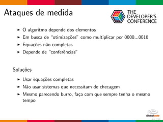 Ataques de medida
O algoritmo depende dos elementos
Em busca de “otimiza¸c˜oes” como multiplicar por 0000...0010
Equa¸c˜oes n˜ao completas
Depende de “conferˆencias”
Solu¸c˜oes
Usar equa¸c˜oes completas
N˜ao usar sistemas que necessitam de checagem
Mesmo parecendo burro, fa¸ca com que sempre tenha o mesmo
tempo
61 / 70
 