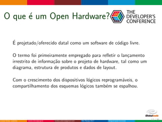 O que ´e um Open Hardware?
´E projetado/oferecido datal como um software de c´odigo livre.
O termo foi primeiramente empregado para reﬂetir o lan¸camento
irrestrito de informa¸c˜ao sobre o projeto de hardware, tal como um
diagrama, estrutura de produtos e dados de layout.
Com o crescimento dos dispositivos l´ogicos reprogram´aveis, o
compartilhamento dos esquemas l´ogicos tamb´em se espalhou.
12 / 36
 