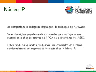N´ucleo IP
Se compartilha o c´odigo da linguagem de descri¸c˜ao de hardware.
Suas descri¸c˜oes popularmente s˜ao usadas para conﬁgurar um
system-on-a-chip ou atrav´es de FPGA ou diretamente via ASIC.
Estes m´odulos, quando distribu´ıdos, s˜ao chamados de n´ucleos
semicondutores de propriedade intelectual ou N´ucleos IP.
13 / 36
 