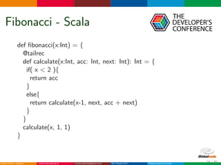 Fibonacci - Scala
def ﬁbonacci(x:Int) = {
@tailrec
def calculate(x:Int, acc: Int, next: Int): Int = {
if( x < 2 ){
return acc
}
else{
return calculate(x-1, next, acc + next)
}
}
calculate(x, 1, 1)
}
24 / 36
 