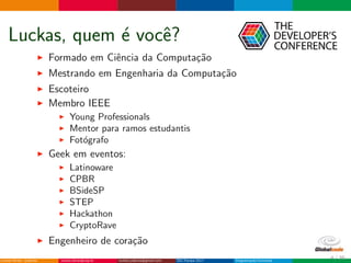 Luckas, quem ´e vocˆe?
Formado em Ciˆencia da Computa¸c˜ao
Mestrando em Engenharia da Computa¸c˜ao
Escoteiro
Membro IEEE
Young Professionals
Mentor para ramos estudantis
Fot´ografo
Geek em eventos:
Latinoware
CPBR
BSideSP
STEP
Hackathon
CryptoRave
Engenheiro de cora¸c˜ao
4 / 36
 