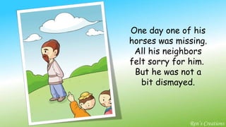 One day one of his horses was missing. All his neighbors felt sorry for him.  But he was not a bit dismayed. Ren’s Creations 