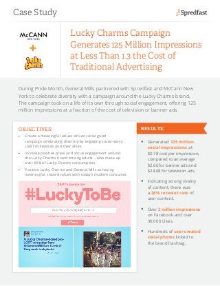 During Pride Month, General Mills partnered with Spredfast and McCann New
York to celebrate diversity with a campaign around the Lucky Charms brand.
The campaign took on a life of its own through social engagement, offering 125
million impressions at a fraction of the cost of television or banner ads.
Lucky Charms Campaign
Generates 125 Million Impressions
at Less Than 1.3 the Cost of
Traditional Advertising
OBJECTIVES:
•	 Create a meaningful values-driven social good
campaign celebrating diversity by engaging social-savvy
LGBT millennials and their allies.
•	 Increase positive press and social engagement around
the Lucky Charms brand among adults – who make up
over 40% of Lucky Charms consumption.
•	 Position Lucky Charms and General Mills as having
meaningful, shared values with today’s modern consumer.
	 Generated 125 million
social impressions at
$0.78 cost per impression,
compared to an average
$2.66 for banner ads and
$24.68 for television ads.
	 Indicating strong virality
of content, there was
a 26% retweet rate of
user content.
	 Over 2 million impressions
on Facebook and over
30,000 Likes.
	 Hundreds of user-created
social photos linked to
the brand hashtag.
Case Study
RESULTS:
 