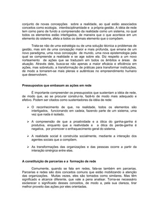 conjunto de novas concepções sobre a realidade, ao qual estão associados
conceitos como ecologia, interdisciplinaridade e a própria gestão. A idéia de rede
tem como pano de fundo a compreensão da realidade como um sistema, no qual
todos os elementos estão interligados, de maneira que o que acontece em um
elemento do sistema, afeta a todos os demais elemento que o compõem.

      Trata-se não de uma estratégia ou de uma solução técnica a problemas de
gestão, mas sim de uma concepção maior e mais profunda, que emana de um
novo paradigma, uma nova concepção de mundo, uma nova epistemologia pela
qual se compreende a realidade e se age sobre ela. Diz respeito a um novo
norteamento de ações que se traduzem em todos os âmbitos e áreas de
atuação. Através dele, busca-se não apenas a maior eficácia e eficiência em
ações, mas sobretudo, a transformação de práticas para transformar instituições,
de modo a tornarem-se mais plenas e autênticas no empreendimento humano
que desenvolvem.


Pressupostos que embasam as ações em rede

       É importante compreender os pressupostos que sustentam a idéia de rede,
de modo que, ao se procurar construí-la, fazê-lo de modo mais adequado e
efetivo. Podem ser citados como sustentadores da idéia de rede:

      O reconhecimento de que, na realidade, todos os elementos são
      interligados, funcionando em cadeia, fazendo parte de um sistema, uma
      vez que nada é isolado.

      A compreensão de que a proatividade e a ótica do ganha-ganha é
      produtiva, enquanto que a reatividade e a ótica do perde-ganha é
      negativa, por promover o enfraquecimento geral do sistema.

      A realidade social é construída socialmente, mediante a interação dos
      agentes sociais que a compõem.

      As transformações das organizações e das pessoas ocorre a partir da
      interação sinérgica entre elas.


A constituição de parcerias e a formação de rede

        Comumente, quando se fala em redes, fala-se também em parcerias.
Parcerias e redes são dois conceitos comuns que estão mobilizando a atenção
das organizações. Muitas vezes, eles são tomados como similares. Mas têm
significado e alcance diferente, que vale a pena analisar. Torna-se necessário
esclarecer o significado desses conceitos, de modo a, pela sua clareza, tirar
melhor proveito das ações por eles orientadas.
 