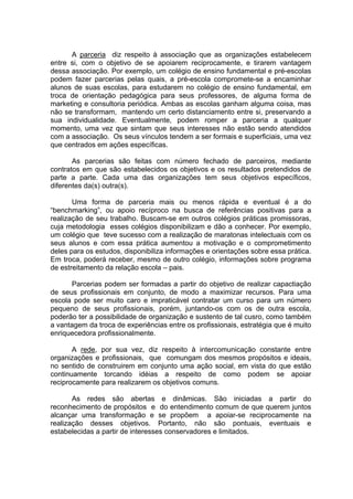 A parceria diz respeito à associação que as organizações estabelecem
entre si, com o objetivo de se apoiarem reciprocamente, e tirarem vantagem
dessa associação. Por exemplo, um colégio de ensino fundamental e pré-escolas
podem fazer parcerias pelas quais, a pré-escola compromete-se a encaminhar
alunos de suas escolas, para estudarem no colégio de ensino fundamental, em
troca de orientação pedagógica para seus professores, de alguma forma de
marketing e consultoria periódica. Ambas as escolas ganham alguma coisa, mas
não se transformam, mantendo um certo distanciamento entre si, preservando a
sua individualidade. Eventualmente, podem romper a parceria a qualquer
momento, uma vez que sintam que seus interesses não estão sendo atendidos
com a associação. Os seus vínculos tendem a ser formais e superficiais, uma vez
que centrados em ações específicas.

       As parcerias são feitas com número fechado de parceiros, mediante
contratos em que são estabelecidos os objetivos e os resultados pretendidos de
parte a parte. Cada uma das organizações tem seus objetivos específicos,
diferentes da(s) outra(s).

       Uma forma de parceria mais ou menos rápida e eventual é a do
“benchmarking”, ou apoio recíproco na busca de referências positivas para a
realização de seu trabalho. Buscam-se em outros colégios práticas promissoras,
cuja metodologia esses colégios disponibilizam e dão a conhecer. Por exemplo,
um colégio que teve sucesso com a realização de maratonas intelectuais com os
seus alunos e com essa prática aumentou a motivação e o comprometimento
deles para os estudos, disponibiliza informações e orientações sobre essa prática.
Em troca, poderá receber, mesmo de outro colégio, informações sobre programa
de estreitamento da relação escola – pais.

      Parcerias podem ser formadas a partir do objetivo de realizar capactiação
de seus profissionais em conjunto, de modo a maximizar recursos. Para uma
escola pode ser muito caro e impraticável contratar um curso para um número
pequeno de seus profissionais, porém, juntando-os com os de outra escola,
poderão ter a possibilidade de organização e sustento de tal cusro, como também
a vantagem da troca de experiências entre os profissionais, estratégia que é muito
enriquecedora profissionalmente.

       A rede, por sua vez, diz respeito à intercomunicação constante entre
organizações e profissionais, que comungam dos mesmos propósitos e ideais,
no sentido de construirem em conjunto uma ação social, em vista do que estão
continuamente torcando idéias a respeito de como podem se apoiar
reciprocamente para realizarem os objetivos comuns.

       As redes são abertas e dinâmicas. São iniciadas a partir do
reconhecimento de propósitos e do entendimento comum de que querem juntos
alcançar uma transformação e se propõem a apoiar-se reciprocamente na
realização desses objetivos. Portanto, não são pontuais, eventuais e
estabelecidas a partir de interesses conservadores e limitados.
 