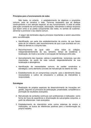 Princípios para o funcionamento de redes

       Não basta, no entanto, o estabelecimento de objetivos e propósitos
comuns, para se construir a rede. Torna-se necessário que se dedique
continuamente e com atenção especial, ao seu funcionamento. A rede só existe
pela ação constante de comunicação, associação, intercâmbio e reforço recíproco
que fazem entre si as partes componentes das redes, no sentido de sustentar,
alimentar e promover o seu ideário comum.

      A seguir são lembrados alguns princípios importantes a serem assumidos
para sua efetivação.

      Identificação, por parte dos estabelecimentos de ensino, de que fazem
      parte de um sistema, pelo reconhecimento de que o que acontece em um,
      afeta os demais e o conjunto todo.

      Reconhecimento de igual valor              entre todos os colégios,
      independendentemente de seu tamanho, tempo de existência e
      localização, de modo a se evitar a concepção de hierarquia entre eles.

      Aproveitamento das riquezas, valores e experiências recíprocas, que são
      importantes, do ponto de vista cultural, idependentemente de sua
      localização e abrangência.

      Identificação de necessidades comuns, de caráter construtivo e
      estratégico, como elemento concreto de manutenção do ideário de rede.

      Estabelecimento de um compromisso conjunto para o atendimento dessa
      necessidades e cultivo de entusiasmo e práticas de intercâmbio e
      reciprocidade.


Estratégias

   1. Realização de projetos especiais de desenvolvimento de inovações em
      gestão, segundo os princípios da participação, proatividade, competência e
      promoção de resultados avançados.

   2. Manutenção de contactos contínuos com profissionais e instituições como
      forma de troca de experiência e dinamização de sub-projetos conjuntos, a
      partir de referenciais mais avançados.

   3. Estabelecimento de intercâmbio entre outros sistemas de ensino e
      instituições, na busca de referências positivas para a transformação do
      próprio trabalho.
 