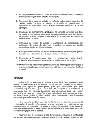 4. Promoção de seminários e cursos de atualização sobre desdobramentos
      significativos da gestão do sistema em conjunto.

   5. Formação de grupos de estudo e reflexão sobre sobre assuntos de
      gestão, tendo por base a análise de experiências diversificadas e
      inovadoras na área, bem como a expansão do seu significado e de sua
      aplicação.

   6. Divulgação de conhecimentos produzidos no contexto da Rede e fora dela,
      de modo a incentivar a construção de conhecimento a partir das bases,
      seguindo o princípio de que a autonomia se faz com o desenvolvimento da
      competência e autoria.

   7. Promoção de visitas de estudo e intercâmbio de experiências em
      instituições de ensino de alto nível e centros de estudos em gestão
      educacional, nacionais e internacionais.

   8. Participação em eventos nacionais e internacionais de educação e gestão
      educacional e disseminação de seus resultados na rede.

   9. Realização de Fóruns temáticos, visando o debate o melhor entendimento
      e o encaminhamento para a resolução de problemáticas específicas.

   10. Manutenção de intercâmbio constante, troca de informações e divulgação e
       intercomunicação, por meio de correspondência, newsletters, fax, telefone
       e e mail.



Conclusão

       A formação de redes não é necessáriamente fácil. Para estebelecer esta
cultura, é necessário que se cultive um espírito de colaboração recíproca,
marcado pela lógica do ganha-ganha, pela qual entendemos que, para
ganharmos alguma coisa que possa ser útil, sustentável e duradoura, é
necessário que os mesmos benefícios que desejamos para nós, sejam
compartilhados com as instituições e os profissionais que formam o nosso
ambiente. E esse ganhar significa construir novas realidades e novas dimensões
de trabalho profissional e institucional.

        É necessário, também, que nos mantenhamos em contínua comunicação
e interação, trocando informações, criando sinergia e            estimulando-nos
reciprocamente na realização dos objetivos comuns de contribuir para a formação
da sociedade brasileira, a partir daquela de que imediatamente fazemos parte, em
estreita interligação com as demais.

      Atuar em rede é reconhecer o fato de que juntos, mediante a combinação
dos nossos talentos e energia, podemos construir muito mais e melhor do que
 