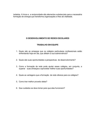 isolados. A troca e a reciprocidade são elementos substanciais para a necessária
formação de sinergia que transforma organizações e lhes dá vitalidade.




              O DESENVOLVIMENTO DE REDES ESCOLARES


                           TRABALHO EM EQUIPE


   1. Quais são as ameaças que os colégios particulares confessionais estão
      enfrentando hoje em dia, que afetam a sua sobrevivência?


   2. Quais são suas oportunidades e perspectivas de desenvolvimento?


   3. Como a formação de rede pode ajudar esses colégios, em conjunto, a
      superar suas ameaças e aproveitar melhor suas oportunidades?


   4. Quais as vantagens que a formação de rede oferece para os colégios?


   5. Como tirar melhor proveito delas?


   6. Que cuidados se deve tomar para que elas funcionem?
 