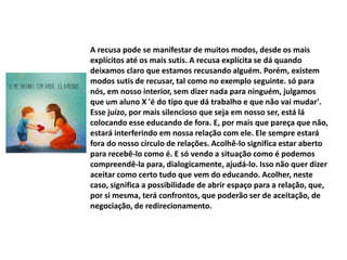 A recusa pode se manifestar de muitos modos, desde os mais
explícitos até os mais sutis. A recusa explícita se dá quando
deixamos claro que estamos recusando alguém. Porém, existem
modos sutis de recusar, tal como no exemplo seguinte. só para
nós, em nosso interior, sem dizer nada para ninguém, julgamos
que um aluno X 'é do tipo que dá trabalho e que não vai mudar'.
Esse juízo, por mais silencioso que seja em nosso ser, está lá
colocando esse educando de fora. E, por mais que pareça que não,
estará interferindo em nossa relação com ele. Ele sempre estará
fora do nosso círculo de relações. Acolhê-lo significa estar aberto
para recebê-lo como é. E só vendo a situação como é podemos
compreendê-la para, dialogicamente, ajudá-lo. Isso não quer dizer
aceitar como certo tudo que vem do educando. Acolher, neste
caso, significa a possibilidade de abrir espaço para a relação, que,
por si mesma, terá confrontos, que poderão ser de aceitação, de
negociação, de redirecionamento.
 