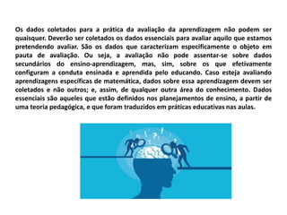 Os dados coletados para a prática da avaliação da aprendizagem não podem ser
quaisquer. Deverão ser coletados os dados essenciais para avaliar aquilo que estamos
pretendendo avaliar. São os dados que caracterizam especificamente o objeto em
pauta de avaliação. Ou seja, a avaliação não pode assentar-se sobre dados
secundários do ensino-aprendizagem, mas, sim, sobre os que efetivamente
configuram a conduta ensinada e aprendida pelo educando. Caso esteja avaliando
aprendizagens específicas de matemática, dados sobre essa aprendizagem devem ser
coletados e não outros; e, assim, de qualquer outra área do conhecimento. Dados
essenciais são aqueles que estão definidos nos planejamentos de ensino, a partir de
uma teoria pedagógica, e que foram traduzidos em práticas educativas nas aulas.
 