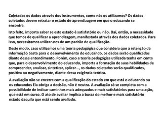 Coletados os dados através dos instrumentos, como nós os utilizamos? Os dados
coletados devem retratar o estado de aprendizagem em que o educando se
encontra.
Isto feito, importa saber se este estado é satisfatório ou não. Daí, então, a necessidade
que temos de qualificar a aprendizagem, manifestada através dos dados coletados. Para
isso, necessitamos utilizar-nos de um padrão de qualificação.
Deste modo, caso utilizemos uma teoria pedagógica que considera que a retenção da
informação basta para o desenvolvimento do educando, os dados serão qualificados
diante desse entendimento. Porém, caso a teoria pedagógica utilizada tenha em conta
que, para o desenvolvimento do educando, importa a formação de suas habilidades de
compreender, analisar, sintetizar, aplicar..., os dados coletados serão qualificados,
positiva ou negativamente, diante dessa exigência teórica.
A avaliação não se encerra com a qualificação do estado em que está o educando ou
os educandos Ela obriga a decisão, não é neutra. A avaliação só se completa com a
possibilidade de indicar caminhos mais adequados e mais satisfatórios para uma ação,
que está em curso. O ato de avaliar implica a busca do melhor e mais satisfatório
estado daquilo que está sendo avaliado.
 