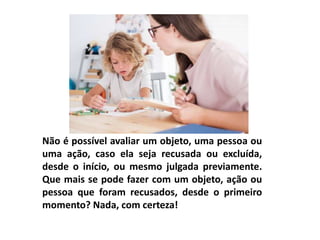 Não é possível avaliar um objeto, uma pessoa ou
uma ação, caso ela seja recusada ou excluída,
desde o início, ou mesmo julgada previamente.
Que mais se pode fazer com um objeto, ação ou
pessoa que foram recusados, desde o primeiro
momento? Nada, com certeza!
 