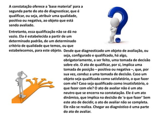 A constatação oferece a 'base material' para a
segunda parte do ato de diagnosticar, que é
qualificar, ou seja, atribuir uma qualidade,
positiva ou negativa, ao objeto que está
sendo avaliado.
Entretanto, essa qualificação não se dá no
vazio. Ela é estabelecida a partir de um
determinado padrão, de um determinado
critério de qualidade que temos, ou que
estabelecemos, para este objeto. Desde que diagnosticado um objeto de avaliação, ou
seja, configurado e qualificado, há algo,
obrigatoriamente, a ser feito, uma tomada de decisão
sobre ele. O ato de qualificar, por si, implica uma
tomada de posição – positiva ou negativa –, que, por
sua vez, conduz a uma tomada de decisão. Caso um
objeto seja qualificado como satisfatório, o que fazer
com ele? Caso seja qualificado como insatisfatório, o
que fazer com ele? O ato de avaliar não é um ato
neutro que se encerra na constatação. Ele é um ato
dinâmico, que implica na decisão de 'o que fazer' Sem
este ato de decidir, o ato de avaliar não se completa.
Ele não se realiza. Chegar ao diagnóstico é uma parte
do ato de avaliar.
 