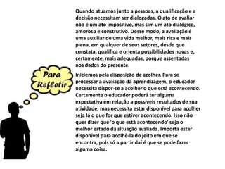 Quando atuamos junto a pessoas, a qualificação e a
decisão necessitam ser dialogadas. O ato de avaliar
não é um ato impositivo, mas sim um ato dialógico,
amoroso e construtivo. Desse modo, a avaliação é
uma auxiliar de uma vida melhor, mais rica e mais
plena, em qualquer de seus setores, desde que
constata, qualifica e orienta possibilidades novas e,
certamente, mais adequadas, porque assentadas
nos dados do presente.
Iniciemos pela disposição de acolher. Para se
processar a avaliação da aprendizagem, o educador
necessita dispor-se a acolher o que está acontecendo.
Certamente o educador poderá ter alguma
expectativa em relação a possíveis resultados de sua
atividade, mas necessita estar disponível para acolher
seja lá o que for que estiver acontecendo. Isso não
quer dizer que 'o que está acontecendo' seja o
melhor estado da situação avaliada. Importa estar
disponível para acolhê-la do jeito em que se
encontra, pois só a partir daí é que se pode fazer
alguma coisa.
 