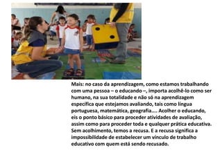 Mais: no caso da aprendizagem, como estamos trabalhando
com uma pessoa – o educando –, importa acolhê-lo como ser
humano, na sua totalidade e não só na aprendizagem
específica que estejamos avaliando, tais como língua
portuguesa, matemática, geografia.... Acolher o educando,
eis o ponto básico para proceder atividades de avaliação,
assim como para proceder toda e qualquer prática educativa.
Sem acolhimento, temos a recusa. E a recusa significa a
impossibilidade de estabelecer um vínculo de trabalho
educativo com quem está sendo recusado.
 