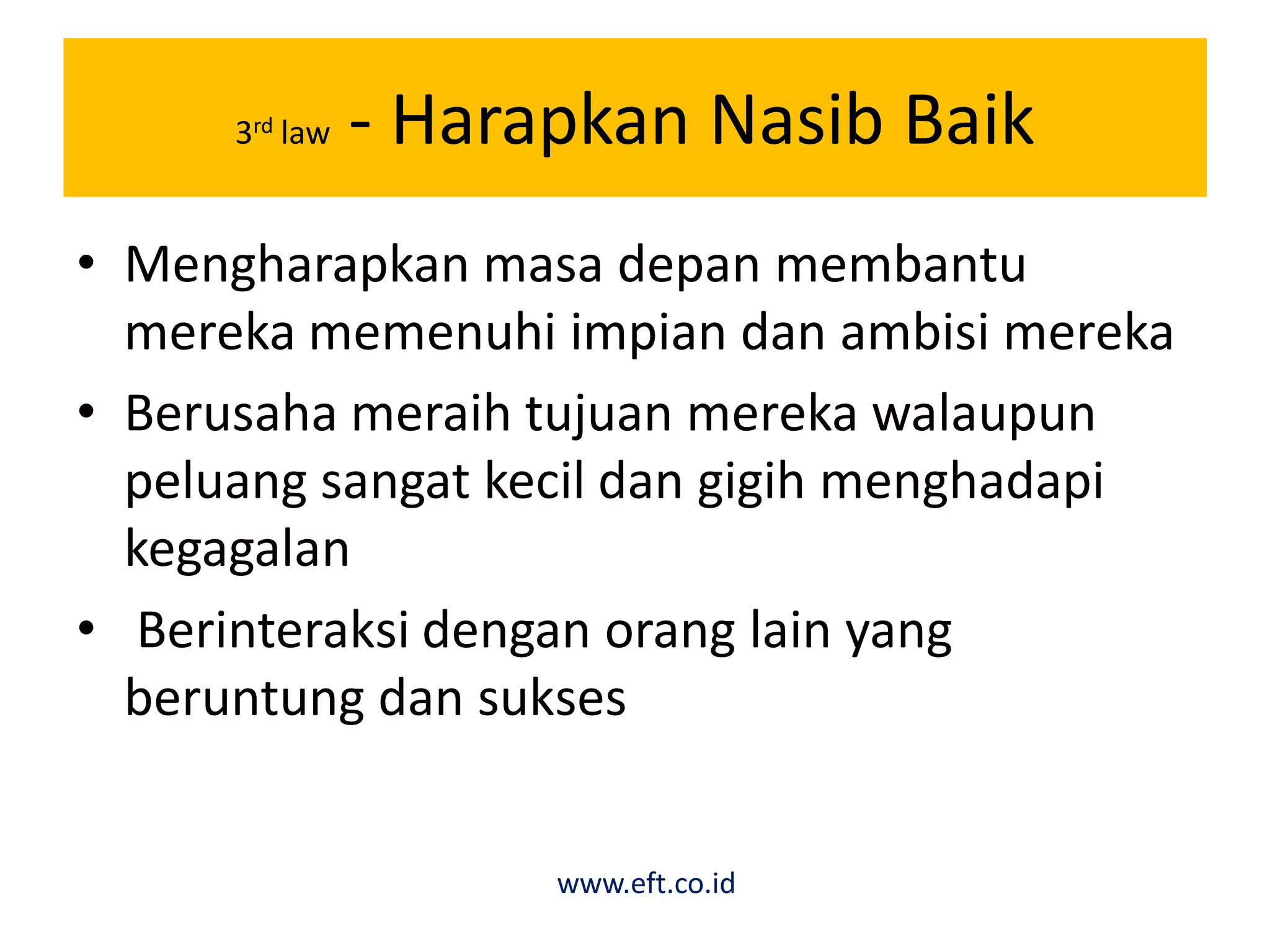 3rd law - Harapkan Nasib Baik
• Mengharapkan masa depan membantu
mereka memenuhi impian dan ambisi mereka
• Berusaha meraih tujuan mereka walaupun
peluang sangat kecil dan gigih menghadapi
kegagalan
• Berinteraksi dengan orang lain yang
beruntung dan sukses
www.eft.co.id
 