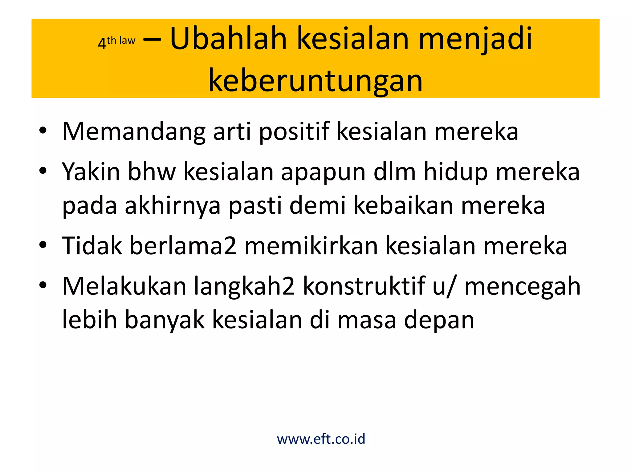 4th law – Ubahlah kesialan menjadi
keberuntungan
• Memandang arti positif kesialan mereka
• Yakin bhw kesialan apapun dlm hidup mereka
pada akhirnya pasti demi kebaikan mereka
• Tidak berlama2 memikirkan kesialan mereka
• Melakukan langkah2 konstruktif u/ mencegah
lebih banyak kesialan di masa depan
www.eft.co.id
 