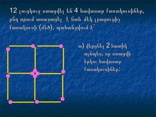 12 լուցկուց ստացվել են 4 հավասար քառակուսիներ,12 լուցկուց ստացվել են 4 հավասար քառակուսիներ,
ընդ որում առաջացել է նաև մեկ լրացուցիչընդ որում առաջացել է նաև մեկ լրացուցիչ
քառակուսի (մեծ), պահանջվում է`քառակուսի (մեծ), պահանջվում է`
ա) վերցնել 2 հատիկա) վերցնել 2 հատիկ
այնպես, որ ստացվիայնպես, որ ստացվի
երկու հավասարերկու հավասար
քառակուսիներ:քառակուսիներ:
 