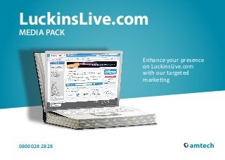 LuckinsLive.com
MEDIA PACK


                                   Enhance your presence
                                   on LuckinsLive.com
                                   with our targeted
                                   marketing




0800 028 28 28
0800 028 28 28 | Luckinslive.com                   Page 1 | Contents
 
