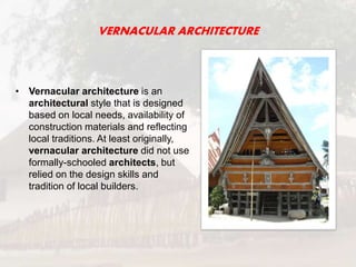VERNACULAR ARCHITECTURE
• Vernacular architecture is an
architectural style that is designed
based on local needs, availability of
construction materials and reflecting
local traditions. At least originally,
vernacular architecture did not use
formally-schooled architects, but
relied on the design skills and
tradition of local builders.
 