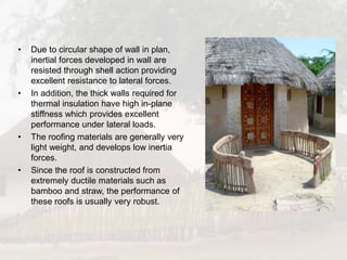 • Due to circular shape of wall in plan,
inertial forces developed in wall are
resisted through shell action providing
excellent resistance to lateral forces.
• In addition, the thick walls required for
thermal insulation have high in-plane
stiffness which provides excellent
performance under lateral loads.
• The roofing materials are generally very
light weight, and develops low inertia
forces.
• Since the roof is constructed from
extremely ductile materials such as
bamboo and straw, the performance of
these roofs is usually very robust.
 