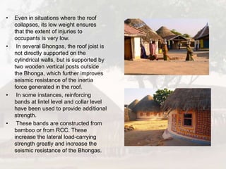 • Even in situations where the roof
collapses, its low weight ensures
that the extent of injuries to
occupants is very low.
• In several Bhongas, the roof joist is
not directly supported on the
cylindrical walls, but is supported by
two wooden vertical posts outside
the Bhonga, which further improves
seismic resistance of the inertia
force generated in the roof.
• In some instances, reinforcing
bands at lintel level and collar level
have been used to provide additional
strength.
• These bands are constructed from
bamboo or from RCC. These
increase the lateral load-carrying
strength greatly and increase the
seismic resistance of the Bhongas.
 