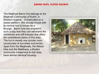 The Meghwal Banni Hut belongs to the
Meghwal Community of Kutch, in
Western Gujarat. Constructed on a
raised platform, this circular house with
its conical roof is known as a
bhungo. Banni huts are shaped in
such a way that they can withstand the
whirlwinds and stiff breezes that affect
the unsheltered plains of this area.
The hut is merely one circular room
constructed of sun-dried mud bricks.
Apart from the Meghwals, the Rebari
tribe and the Maldharis, a Muslim
community indigenous to that area,
have almost identical housing.
BANNI HUTS, KUTCH GUJRAT
 