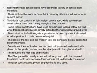• Recent Bhongas constructions have used wide variety of construction
materials.
• These include the stone or burnt brick masonry either in mud mortar or in
cement mortar.
• Traditional roof consists of light-weight conical roof, while some recent
constructions have used heavy manglore tiles on roofs.
• Some recent constructions have used circular strip footing below the wall,
while traditional construction simply extended the walls below ground level.
• The conical roof of a Bhonga is supported at its crest by a vertical central
wooden post, which rests on a wooden joist.
• The base of the roof and the wooden joist are generally directly supported
on Bhonga walls.
• Sometimes, the roof load on wooden joist is transferred to diametrically
placed timber posts (vertical members) adjacent to the cylindrical wall.
• This reduces the roof-load on the walls.
• The Bhonga wall is usually extended below ground up to the required
foundation depth, and separate foundation is not traditionally constructed.
• In newer constructions, proper strip footing is also used.
 