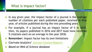 What is impact factor?
 In any given year, the impact factor of a journal is the average
number of citations per each pub...