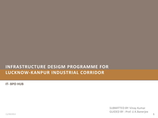 INFRASTRUCTURE DESIGM PROGRAMME FOR
LUCKNOW-KANPUR INDUSTRIAL CORRIDOR

IT- BPO HUB




                                      SUBMITTED BY: Vinay Kumar
                                      GUIDED BY : Prof. U.K.Banerjee
11/30/2011                                                             1
 