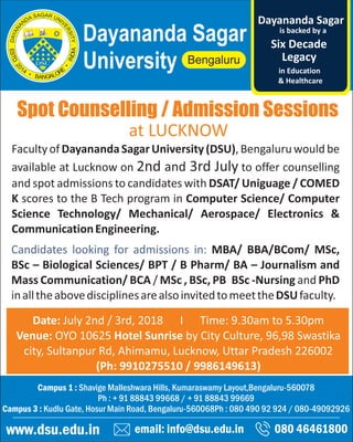 Spot Counselling / Admission Sessions
email: info@dsu.edu.in 080 46461800
Campus 1 : Shavige Malleshwara Hills, Kumaraswamy Layout,Bengaluru-560078
Ph : + 91 88843 99668 / + 91 88843 99669
Campus 3 : Kudlu Gate, Hosur Main Road, Bengaluru-560068Ph : 080 490 92 924 / 080-49092926
www.dsu.edu.in
Dayananda Sagar
University
is backed by a
Legacy
Six Decade
Dayananda Sagar
in Education
& Healthcare
Date: July 2nd / 3rd, 2018 I Time: 9.30am to 5.30pm
Venue: OYO 10625 Hotel Sunrise by City Culture, 96,98 Swastika
city, Sultanpur Rd, Ahimamu, Lucknow, Uttar Pradesh 226002
(Ph: 9910275510 / 9986149613)
Facultyof DayanandaSagarUniversity(DSU),Bengaluruwould be
available at Lucknow on 2nd and 3rd July to offer counselling
and spot admissions to candidates with DSAT/ Uniguage / COMED
K scores to the B Tech program in Computer Science/ Computer
Science Technology/ Mechanical/ Aerospace/ Electronics &
CommunicationEngineering.
Candidates looking for admissions in: MBA/ BBA/BCom/ MSc,
BSc – Biological Sciences/ BPT / B Pharm/ BA – Journalism and
Mass Communication/ BCA / MSc , BSc, PB BSc -Nursing and PhD
inalltheabovedisciplinesarealsoinvitedtomeettheDSUfaculty.
at LUCKNOW
 