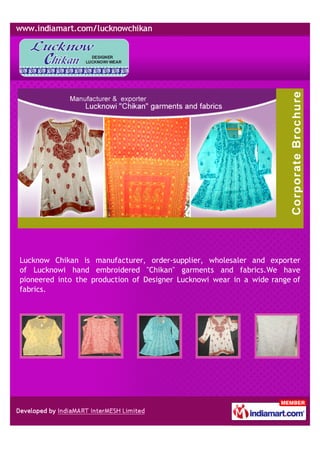 Lucknow Chikan is manufacturer, order-supplier, wholesaler and exporter
of Lucknowi hand embroidered "Chikan" garments and fabrics.We have
pioneered into the production of Designer Lucknowi wear in a wide range of
fabrics.
 