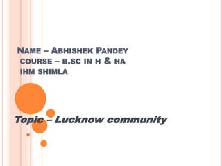 NAME – ABHISHEK PANDEY
COURSE – B.SC IN H & HA
IHM SHIMLA
Topic – Lucknow community
 