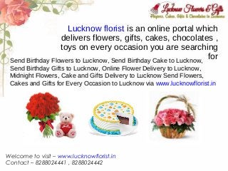 Lucknow florist is an online portal which
delivers flowers, gifts, cakes, chocolates ,
toys on every occasion you are searching
forSend Birthday Flowers to Lucknow, Send Birthday Cake to Lucknow,
Send Birthday Gifts to Lucknow, Online Flower Delivery to Lucknow,
Midnight Flowers, Cake and Gifts Delivery to Lucknow Send Flowers,
Cakes and Gifts for Every Occasion to Lucknow via www.lucknowflorist.in
Welcome to visit – www.lucknowflorist.in
Contact – 8288024441 , 8288024442
 