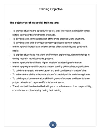 10
Training Objective
The objectives of industrial training are:
 To provide students the opportunity to test their interest in a particular career
before permanent commitments are made.
 To develop skills in the application of theory to practical work situations.
 To develop skills and techniques directly applicable to their careers.
 Internships will increase a student's sense of responsibilityand good work
habits.
 To expose students to real work environment experience,gain knowledge in
writing report in technical works/projects.
 Internship students will have higher levels of academic performance.
 Internship programs will increase student earning potential upon graduation.
 To build the strength, teamwork spirit and self-confidence instudent’s life.
 To enhance the ability to improve student’s creativity skills and sharing ideas.
 To build a good communication skill with group of workers and learn to learn
properbehavior of corporate life in industrial sector.
 The student will be able instilled with good moral values such as responsibility,
commitmentand trustworthy during their training.
 