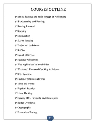 11
COURSES OUTLINE
 Ethical hacking and basic concept of Networking
 IP Addressing and Routing
 Routing Protocol
 Scanning
 Enumeration
 System hacking
 Trojan and backdoors
 Sniffers
 Denial of Service
 Hacking web servers
 Web application Vulnerabilities
 Web-based Password Cracking techniques
 SQL Injection
 Hacking wireless Networks
 Virus and worms
 Physical Security
 Linux Hacking
 Evading IDS, Firewalls, and Honey-pots
 Buffer Overflows
 Cryptography
 Penetration Testing
 