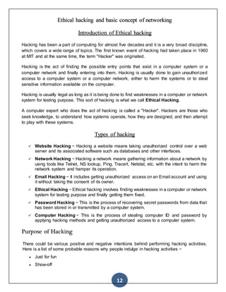 12
Ethical hacking and basic concept of networking
Introduction of Ethical hacking
Hacking has been a part of computing for almost five decades and it is a very broad discipline,
which covers a wide range of topics. The first known event of hacking had taken place in 1960
at MIT and at the same time, the term "Hacker" was originated.
Hacking is the act of finding the possible entry points that exist in a computer system or a
computer network and finally entering into them. Hacking is usually done to gain unauthorized
access to a computer system or a computer network, either to harm the systems or to steal
sensitive information available on the computer.
Hacking is usually legal as long as it is being done to find weaknesses in a computer or network
system for testing purpose. This sort of hacking is what we call Ethical Hacking.
A computer expert who does the act of hacking is called a "Hacker". Hackers are those who
seek knowledge, to understand how systems operate, how they are designed, and then attempt
to play with these systems.
Types of hacking
 Website Hacking − Hacking a website means taking unauthorized control over a web
server and its associated software such as databases and other interfaces.
 Network Hacking − Hacking a network means gathering information about a network by
using tools like Telnet, NS lookup, Ping, Tracert, Netstat, etc. with the intent to harm the
network system and hamper its operation.
 Email Hacking − It includes getting unauthorized access on an Email account and using
it without taking the consent of its owner.
 Ethical Hacking − Ethical hacking involves finding weaknesses in a computer or network
system for testing purpose and finally getting them fixed.
 Password Hacking − This is the process of recovering secret passwords from data that
has been stored in or transmitted by a computer system.
 Computer Hacking − This is the process of stealing computer ID and password by
applying hacking methods and getting unauthorized access to a computer system.
Purpose of Hacking
There could be various positive and negative intentions behind performing hacking activities.
Here is a list of some probable reasons why people indulge in hacking activities −
 Just for fun
 Show-off
 