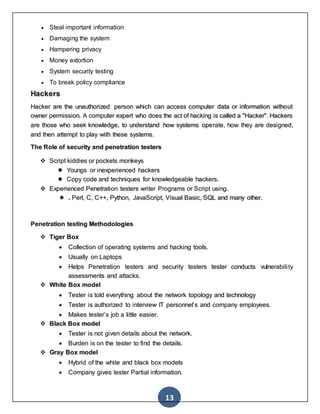 13
 Steal important information
 Damaging the system
 Hampering privacy
 Money extortion
 System security testing
 To break policy compliance
Hackers
Hacker are the unauthorized person which can access computer data or information without
owner permission. A computer expert who does the act of hacking is called a "Hacker". Hackers
are those who seek knowledge, to understand how systems operate, how they are designed,
and then attempt to play with these systems.
The Role of security and penetration testers
 Script kiddies or pockets monkeys
 Youngs or inexperienced hackers
 Copy code and techniques for knowledgeable hackers.
 Experienced Penetration testers writer Programs or Script using.
 . Perl, C, C++, Python, JavaScript, Visual Basic, SQL and many other.
Penetration testing Methodologies
 Tiger Box
 Collection of operating systems and hacking tools.
 Usually on Laptops
 Helps Penetration testers and security testers tester conducts vulnerability
assessments and attacks.
 White Box model
 Tester is told everything about the network topology and technology
 Tester is authorized to interview IT personnel’s and company employees.
 Makes tester’s job a little easier.
 Black Box model
 Tester is not given details about the network.
 Burden is on the tester to find the details.
 Gray Box model
 Hybrid of the white and black box models
 Company gives tester Partial information.
 